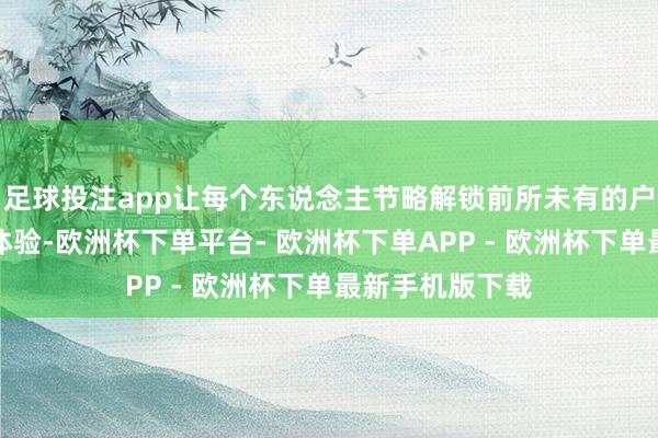 足球投注app让每个东说念主节略解锁前所未有的户外创作、写生体验-欧洲杯下单平台- 欧洲杯下单APP - 欧洲杯下单最新手机版下载