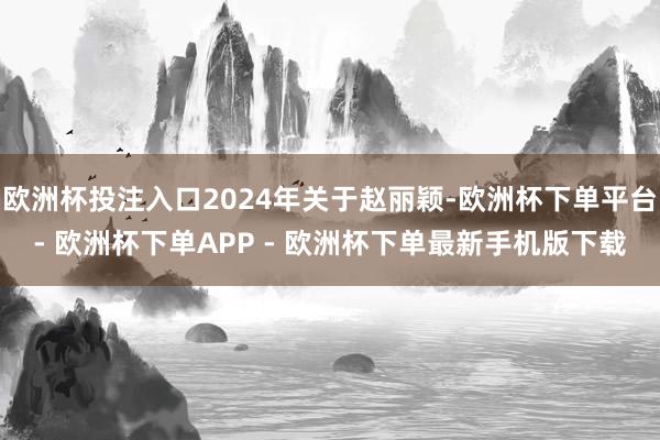 欧洲杯投注入口2024年关于赵丽颖-欧洲杯下单平台- 欧洲杯下单APP - 欧洲杯下单最新手机版下载