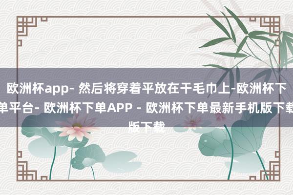 欧洲杯app- 然后将穿着平放在干毛巾上-欧洲杯下单平台- 欧洲杯下单APP - 欧洲杯下单最新手机版下载