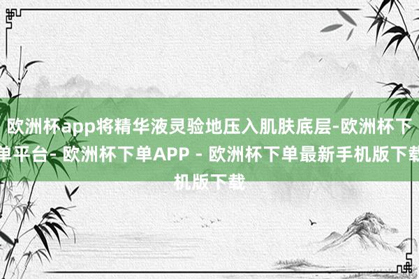 欧洲杯app将精华液灵验地压入肌肤底层-欧洲杯下单平台- 欧洲杯下单APP - 欧洲杯下单最新手机版下载