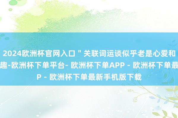 2024欧洲杯官网入口＂关联词运谈似乎老是心爱和＂猴哥＂开打趣-欧洲杯下单平台- 欧洲杯下单APP - 欧洲杯下单最新手机版下载