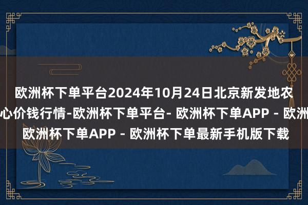 欧洲杯下单平台2024年10月24日北京新发地农副家具批发商场信息中心价钱行情-欧洲杯下单平台- 欧洲杯下单APP - 欧洲杯下单最新手机版下载