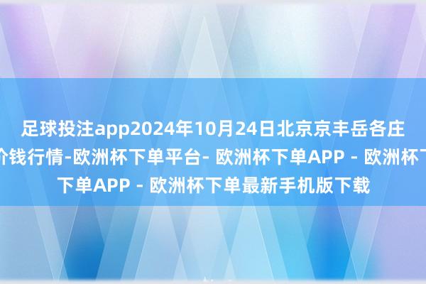 足球投注app2024年10月24日北京京丰岳各庄农副家具批发市集价钱行情-欧洲杯下单平台- 欧洲杯下单APP - 欧洲杯下单最新手机版下载