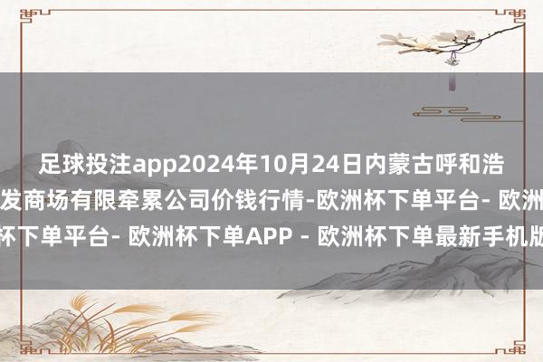 足球投注app2024年10月24日内蒙古呼和浩特市东瓦窑农副家具批发商场有限牵累公司价钱行情-欧洲杯下单平台- 欧洲杯下单APP - 欧洲杯下单最新手机版下载