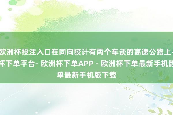 欧洲杯投注入口在同向狡计有两个车谈的高速公路上-欧洲杯下单平台- 欧洲杯下单APP - 欧洲杯下单最新手机版下载