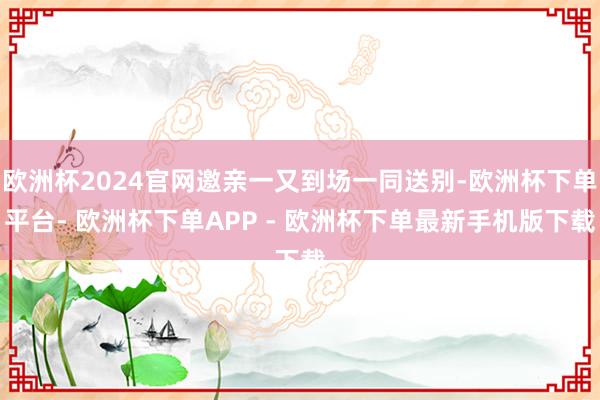 欧洲杯2024官网邀亲一又到场一同送别-欧洲杯下单平台- 欧洲杯下单APP - 欧洲杯下单最新手机版下载