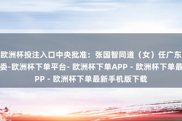 欧洲杯投注入口中央批准：张国智同道（女）任广东省委委员、常委-欧洲杯下单平台- 欧洲杯下单APP - 欧洲杯下单最新手机版下载