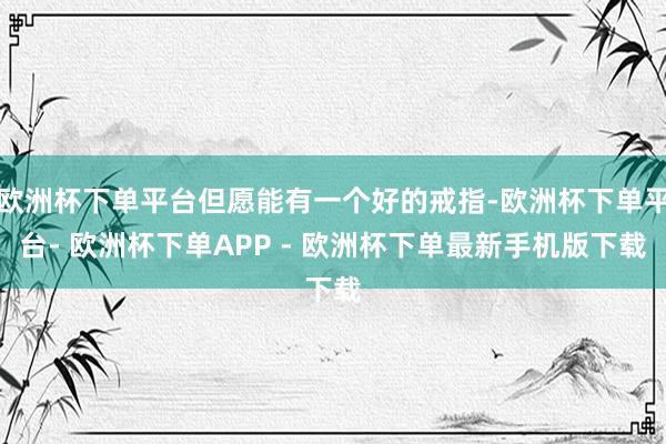 欧洲杯下单平台但愿能有一个好的戒指-欧洲杯下单平台- 欧洲杯下单APP - 欧洲杯下单最新手机版下载