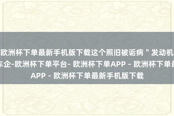 欧洲杯下单最新手机版下载这个照旧被诟病＂发动机时间过时＂的车企-欧洲杯下单平台- 欧洲杯下单APP - 欧洲杯下单最新手机版下载