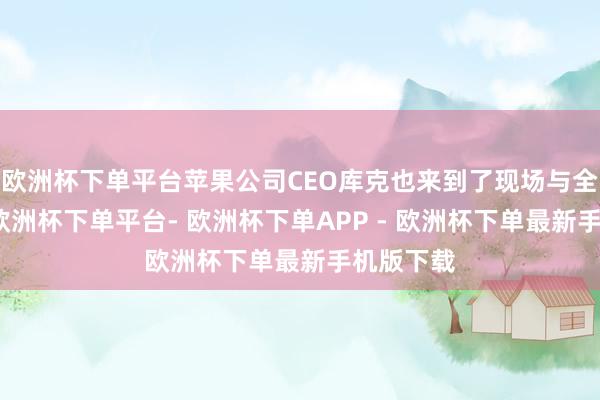 欧洲杯下单平台苹果公司CEO库克也来到了现场与全球换取-欧洲杯下单平台- 欧洲杯下单APP - 欧洲杯下单最新手机版下载