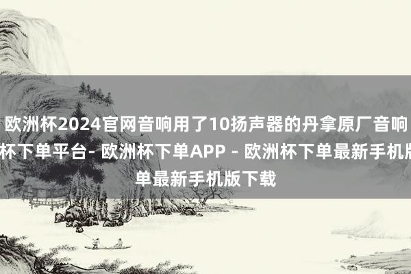 欧洲杯2024官网音响用了10扬声器的丹拿原厂音响-欧洲杯下单平台- 欧洲杯下单APP - 欧洲杯下单最新手机版下载