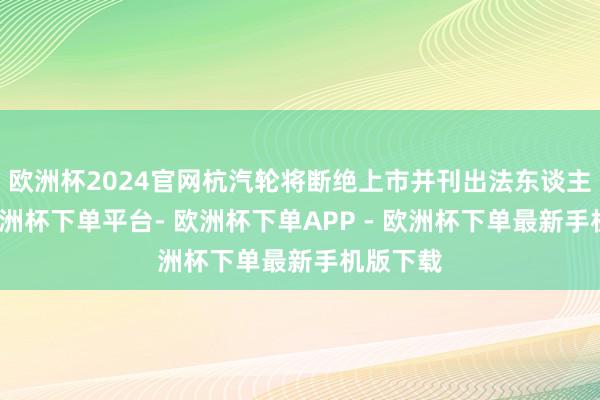 欧洲杯2024官网杭汽轮将断绝上市并刊出法东谈主经验-欧洲杯下单平台- 欧洲杯下单APP - 欧洲杯下单最新手机版下载