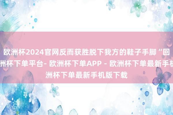 欧洲杯2024官网反而获胜脱下我方的鞋子手脚“回复”-欧洲杯下单平台- 欧洲杯下单APP - 欧洲杯下单最新手机版下载