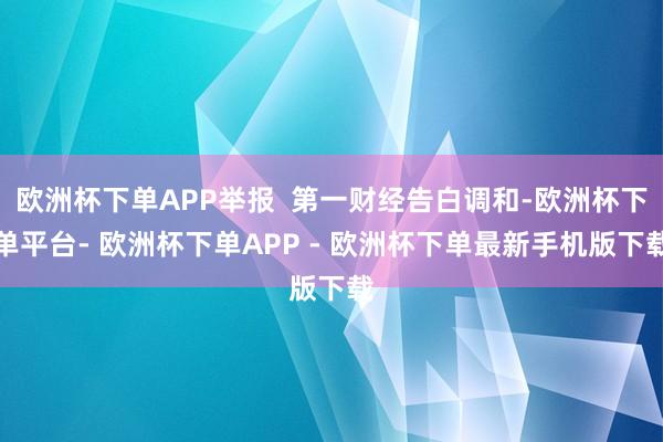 欧洲杯下单APP举报  第一财经告白调和-欧洲杯下单平台- 欧洲杯下单APP - 欧洲杯下单最新手机版下载