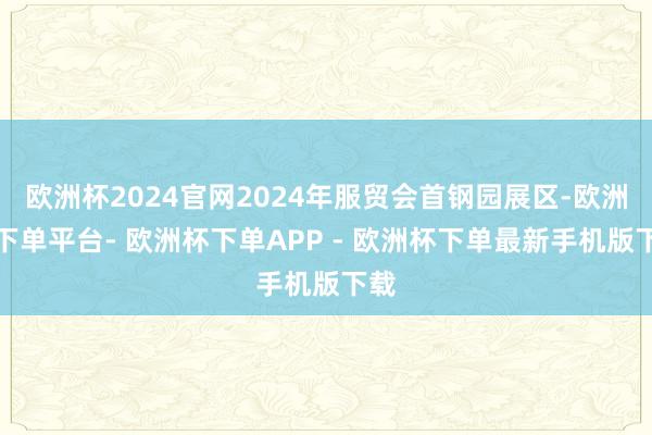 欧洲杯2024官网2024年服贸会首钢园展区-欧洲杯下单平台- 欧洲杯下单APP - 欧洲杯下单最新手机版下载