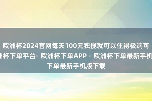 欧洲杯2024官网每天100元独揽就可以住得极端可以-欧洲杯下单平台- 欧洲杯下单APP - 欧洲杯下单最新手机版下载