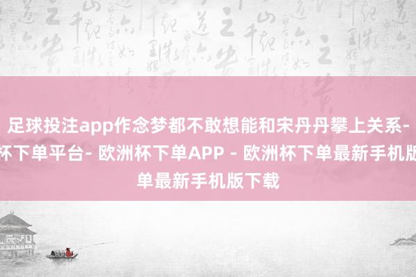 足球投注app作念梦都不敢想能和宋丹丹攀上关系-欧洲杯下单平台- 欧洲杯下单APP - 欧洲杯下单最新手机版下载