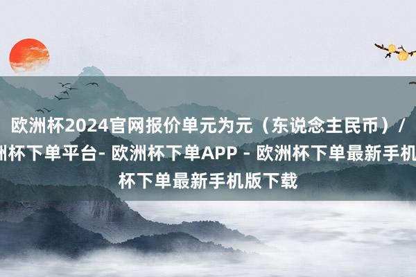 欧洲杯2024官网报价单元为元（东说念主民币）/吨-欧洲杯下单平台- 欧洲杯下单APP - 欧洲杯下单最新手机版下载