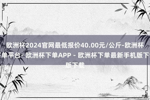 欧洲杯2024官网最低报价40.00元/公斤-欧洲杯下单平台- 欧洲杯下单APP - 欧洲杯下单最新手机版下载