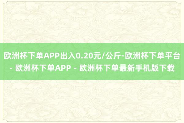 欧洲杯下单APP出入0.20元/公斤-欧洲杯下单平台- 欧洲杯下单APP - 欧洲杯下单最新手机版下载