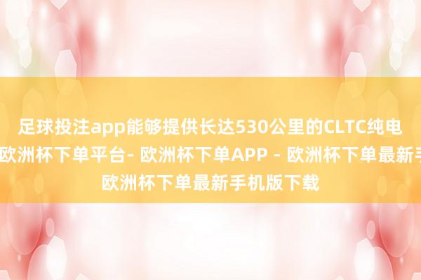 足球投注app能够提供长达530公里的CLTC纯电续航里程-欧洲杯下单平台- 欧洲杯下单APP - 欧洲杯下单最新手机版下载