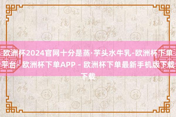 欧洲杯2024官网十分是蒸·芋头水牛乳-欧洲杯下单平台- 欧洲杯下单APP - 欧洲杯下单最新手机版下载