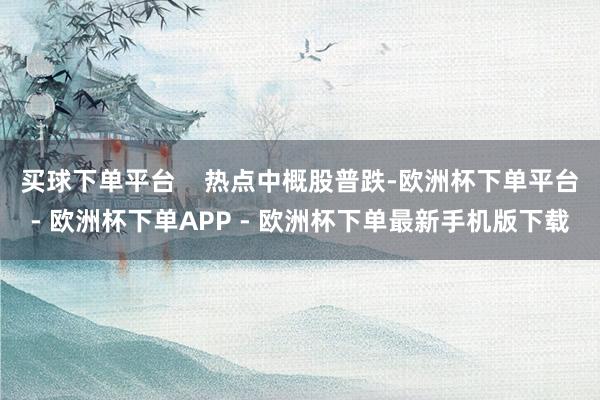 买球下单平台    热点中概股普跌-欧洲杯下单平台- 欧洲杯下单APP - 欧洲杯下单最新手机版下载