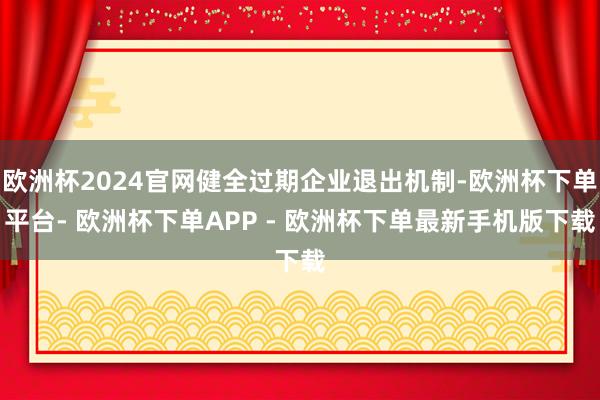 欧洲杯2024官网健全过期企业退出机制-欧洲杯下单平台- 欧洲杯下单APP - 欧洲杯下单最新手机版下载