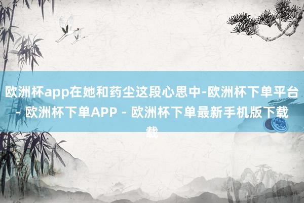 欧洲杯app在她和药尘这段心思中-欧洲杯下单平台- 欧洲杯下单APP - 欧洲杯下单最新手机版下载