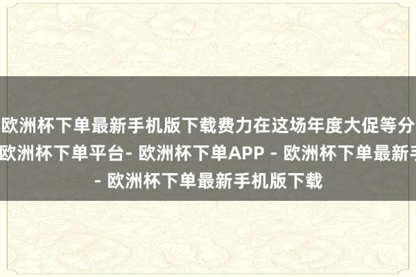 欧洲杯下单最新手机版下载费力在这场年度大促等分得一杯羹-欧洲杯下单平台- 欧洲杯下单APP - 欧洲杯下单最新手机版下载