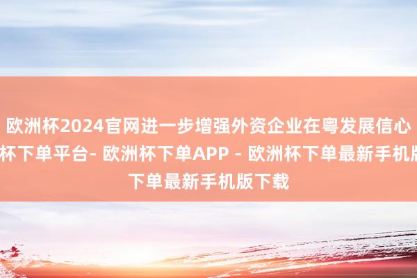 欧洲杯2024官网进一步增强外资企业在粤发展信心-欧洲杯下单平台- 欧洲杯下单APP - 欧洲杯下单最新手机版下载