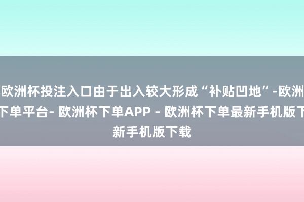 欧洲杯投注入口由于出入较大形成“补贴凹地”-欧洲杯下单平台- 欧洲杯下单APP - 欧洲杯下单最新手机版下载