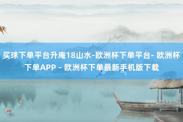 买球下单平台升庵18山水-欧洲杯下单平台- 欧洲杯下单APP - 欧洲杯下单最新手机版下载