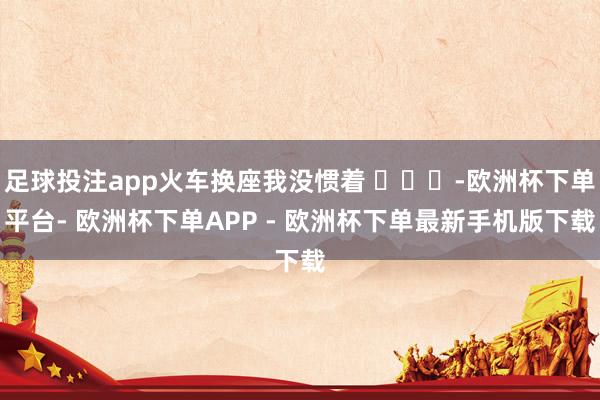 足球投注app火车换座我没惯着 ​​​-欧洲杯下单平台- 欧洲杯下单APP - 欧洲杯下单最新手机版下载