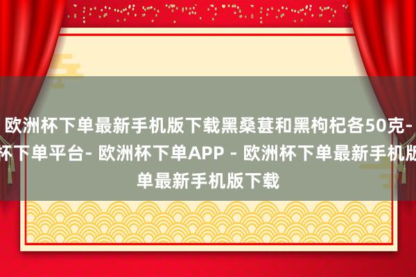 欧洲杯下单最新手机版下载黑桑葚和黑枸杞各50克-欧洲杯下单平台- 欧洲杯下单APP - 欧洲杯下单最新手机版下载