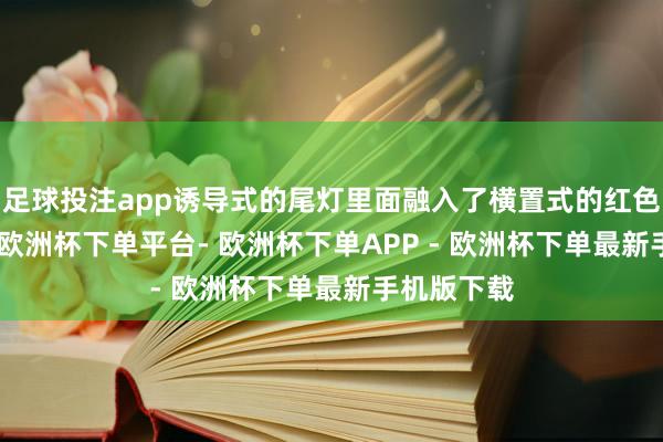 足球投注app诱导式的尾灯里面融入了横置式的红色LED光带-欧洲杯下单平台- 欧洲杯下单APP - 欧洲杯下单最新手机版下载