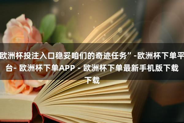 欧洲杯投注入口稳妥咱们的奇迹任务”-欧洲杯下单平台- 欧洲杯下单APP - 欧洲杯下单最新手机版下载