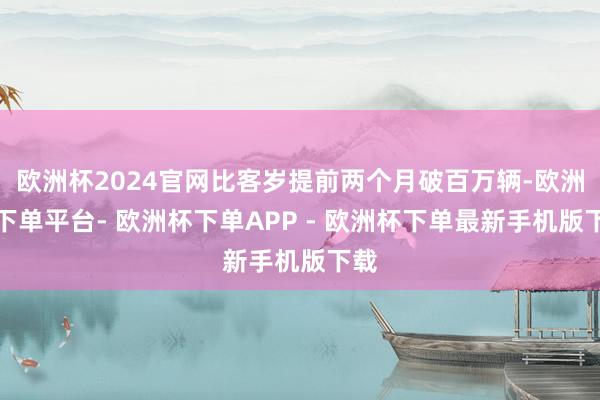 欧洲杯2024官网比客岁提前两个月破百万辆-欧洲杯下单平台- 欧洲杯下单APP - 欧洲杯下单最新手机版下载