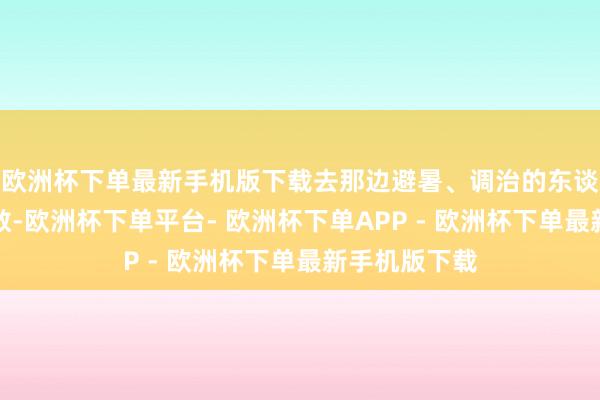 欧洲杯下单最新手机版下载去那边避暑、调治的东谈主群不计其数-欧洲杯下单平台- 欧洲杯下单APP - 欧洲杯下单最新手机版下载