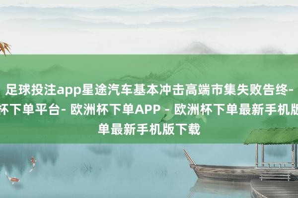 足球投注app星途汽车基本冲击高端市集失败告终-欧洲杯下单平台- 欧洲杯下单APP - 欧洲杯下单最新手机版下载