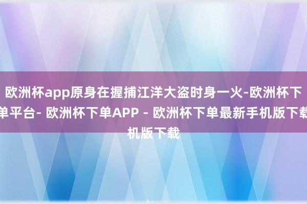 欧洲杯app原身在握捕江洋大盗时身一火-欧洲杯下单平台- 欧洲杯下单APP - 欧洲杯下单最新手机版下载