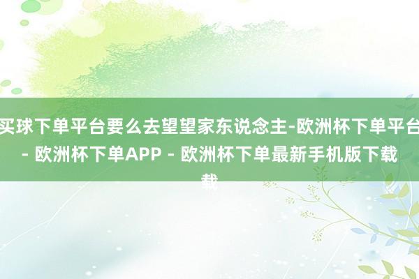 买球下单平台要么去望望家东说念主-欧洲杯下单平台- 欧洲杯下单APP - 欧洲杯下单最新手机版下载