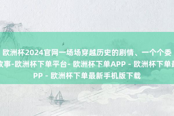 欧洲杯2024官网一场场穿越历史的剧情、一个个委果感东谈主的故事-欧洲杯下单平台- 欧洲杯下单APP - 欧洲杯下单最新手机版下载