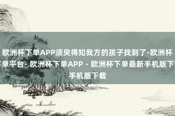 欧洲杯下单APP须臾得知我方的孩子找到了-欧洲杯下单平台- 欧洲杯下单APP - 欧洲杯下单最新手机版下载