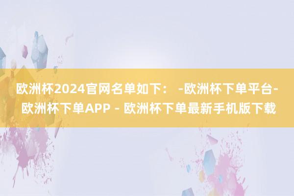 欧洲杯2024官网　　名单如下： -欧洲杯下单平台- 欧洲杯下单APP - 欧洲杯下单最新手机版下载