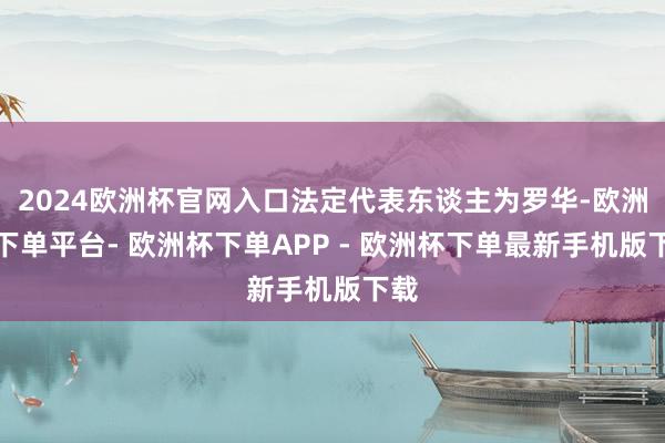 2024欧洲杯官网入口法定代表东谈主为罗华-欧洲杯下单平台- 欧洲杯下单APP - 欧洲杯下单最新手机版下载