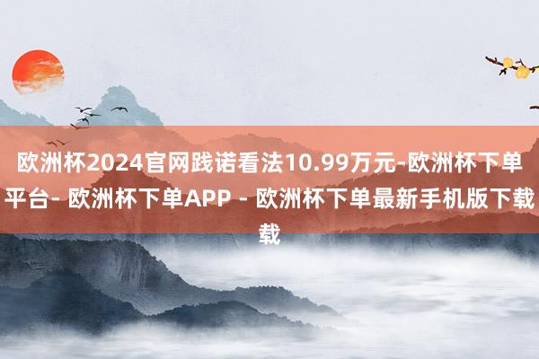 欧洲杯2024官网践诺看法10.99万元-欧洲杯下单平台- 欧洲杯下单APP - 欧洲杯下单最新手机版下载