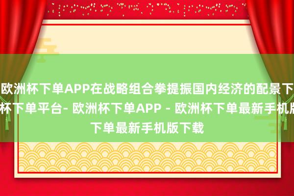 欧洲杯下单APP在战略组合拳提振国内经济的配景下-欧洲杯下单平台- 欧洲杯下单APP - 欧洲杯下单最新手机版下载