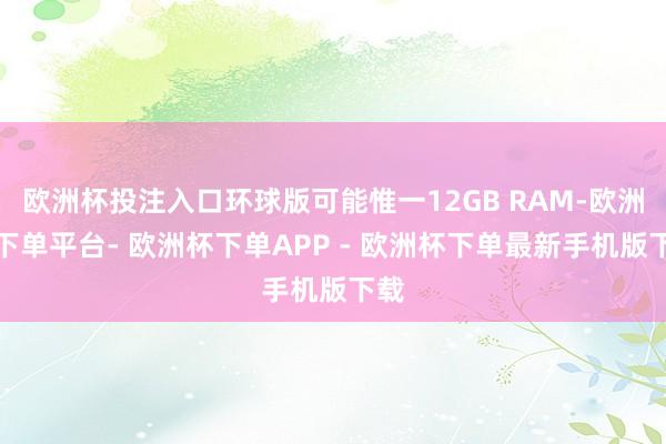 欧洲杯投注入口环球版可能惟一12GB RAM-欧洲杯下单平台- 欧洲杯下单APP - 欧洲杯下单最新手机版下载