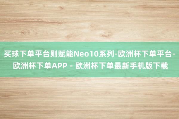 买球下单平台则赋能Neo10系列-欧洲杯下单平台- 欧洲杯下单APP - 欧洲杯下单最新手机版下载